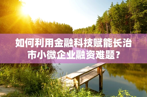 如何利用金融科技赋能长治市小微企业融资难题？