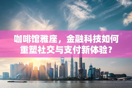 咖啡馆雅座，金融科技如何重塑社交与支付新体验？