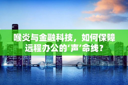 喉炎与金融科技，如何保障远程办公的‘声’命线？