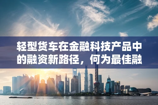 轻型货车在金融科技产品中的融资新路径，何为最佳融资方案？