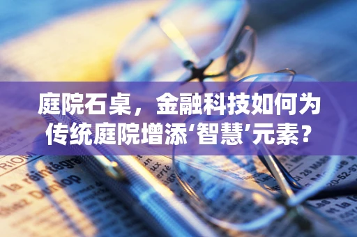庭院石桌，金融科技如何为传统庭院增添‘智慧’元素？