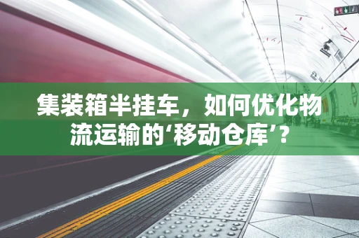 集装箱半挂车，如何优化物流运输的‘移动仓库’？