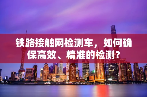 铁路接触网检测车，如何确保高效、精准的检测？