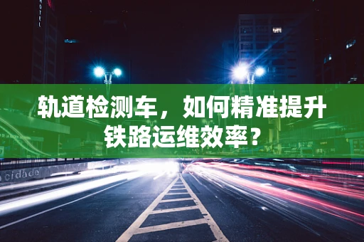 轨道检测车，如何精准提升铁路运维效率？