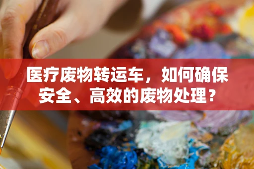 医疗废物转运车，如何确保安全、高效的废物处理？