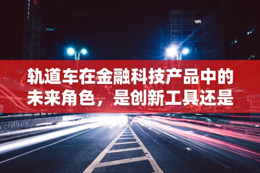轨道车在金融科技产品中的未来角色，是创新工具还是过客？