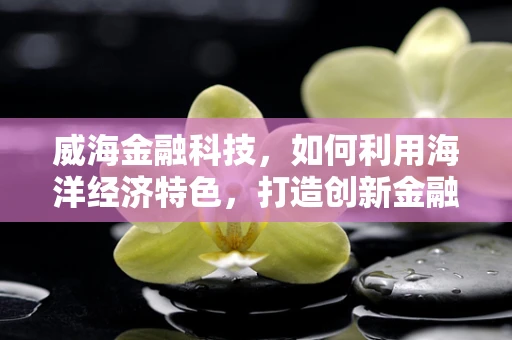 威海金融科技，如何利用海洋经济特色，打造创新金融产品？