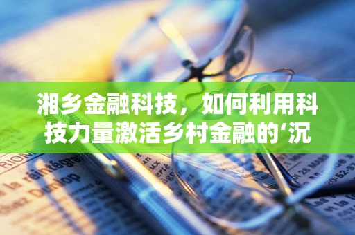 湘乡金融科技，如何利用科技力量激活乡村金融的‘沉睡’资源？