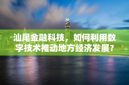 汕尾金融科技，如何利用数字技术推动地方经济发展？