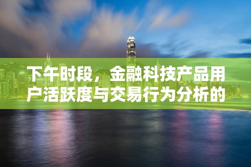 下午时段，金融科技产品用户活跃度与交易行为分析的盲点是什么？