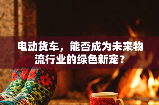 电动货车，能否成为未来物流行业的绿色新宠？