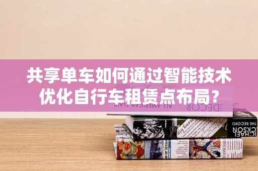 共享单车如何通过智能技术优化自行车租赁点布局？
