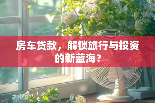 房车贷款，解锁旅行与投资的新蓝海？