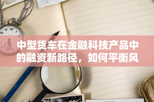 中型货车在金融科技产品中的融资新路径，如何平衡风险与效率？