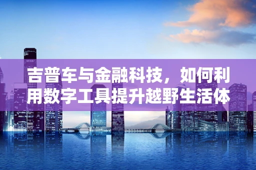 吉普车与金融科技，如何利用数字工具提升越野生活体验？