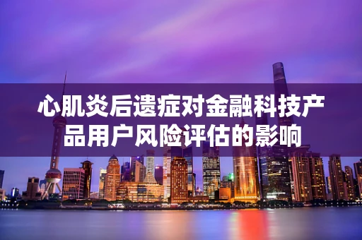 心肌炎后遗症对金融科技产品用户风险评估的影响
