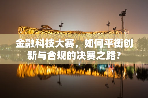 金融科技大赛，如何平衡创新与合规的决赛之路？