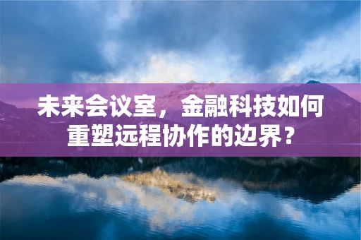 未来会议室，金融科技如何重塑远程协作的边界？