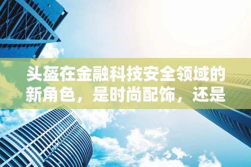 头盔在金融科技安全领域的新角色，是时尚配饰，还是数据守护者？