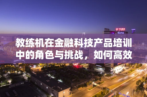 教练机在金融科技产品培训中的角色与挑战，如何高效赋能？