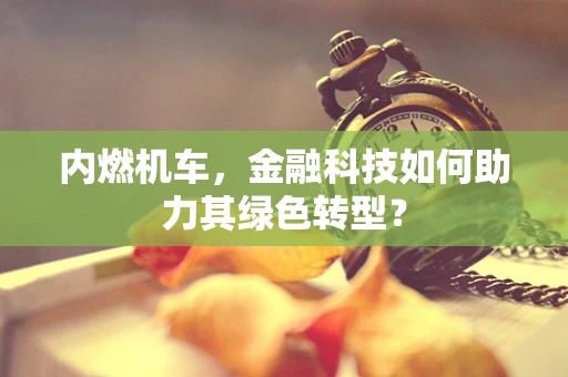 内燃机车，金融科技如何助力其绿色转型？