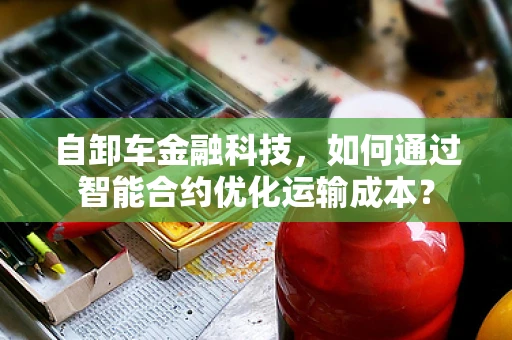 自卸车金融科技，如何通过智能合约优化运输成本？
