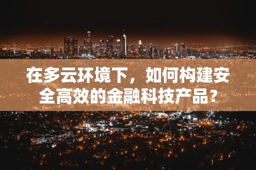 在多云环境下，如何构建安全高效的金融科技产品？