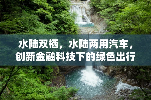 水陆双栖，水陆两用汽车，创新金融科技下的绿色出行新选择？