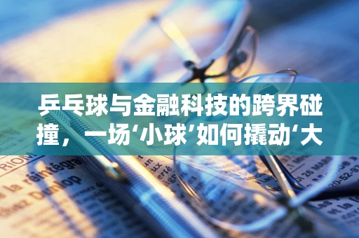 乒乓球与金融科技的跨界碰撞，一场‘小球’如何撬动‘大市场’的探索？