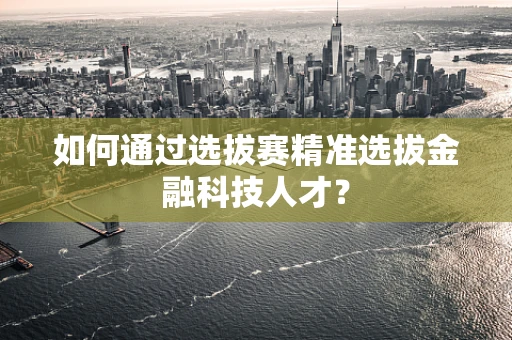 如何通过选拔赛精准选拔金融科技人才？