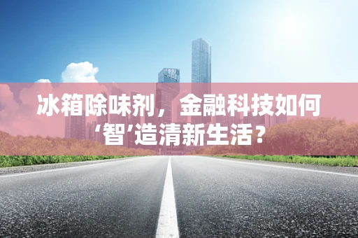 冰箱除味剂，金融科技如何‘智’造清新生活？