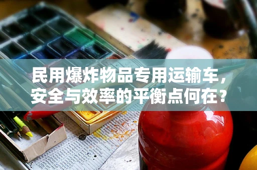 民用爆炸物品专用运输车，安全与效率的平衡点何在？