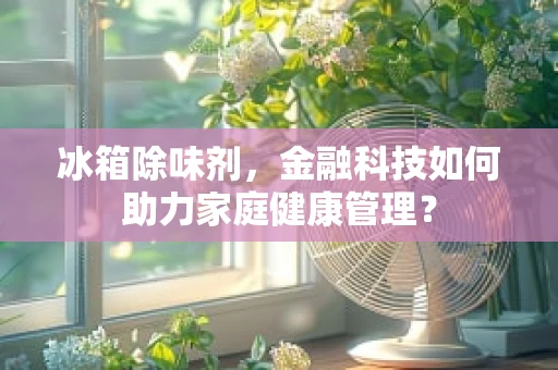 冰箱除味剂，金融科技如何助力家庭健康管理？