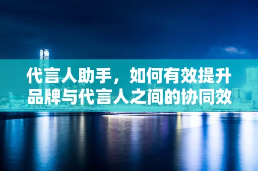 代言人助手，如何有效提升品牌与代言人之间的协同效应？