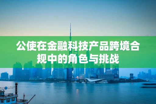 公使在金融科技产品跨境合规中的角色与挑战