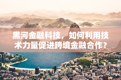 黑河金融科技，如何利用技术力量促进跨境金融合作？