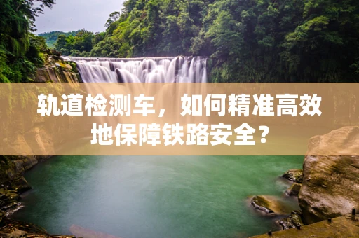 轨道检测车，如何精准高效地保障铁路安全？