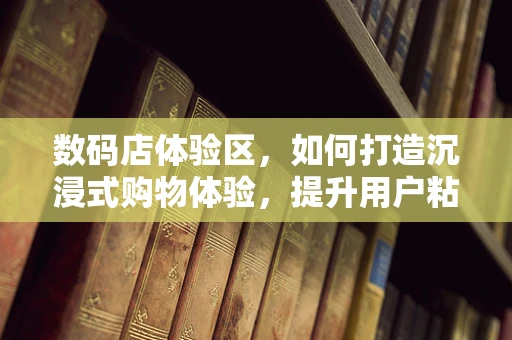 数码店体验区，如何打造沉浸式购物体验，提升用户粘性？