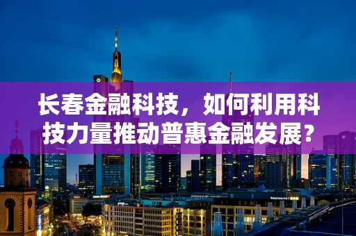 长春金融科技，如何利用科技力量推动普惠金融发展？