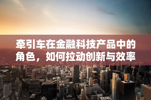 牵引车在金融科技产品中的角色，如何拉动创新与效率的双重引擎？