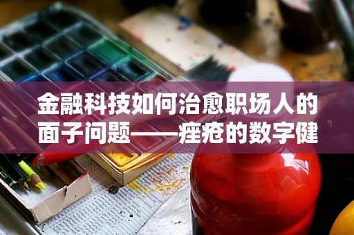 金融科技如何治愈职场人的面子问题——痤疮的数字健康管理新视角？