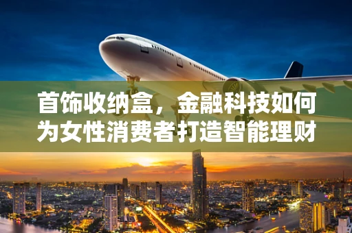 首饰收纳盒，金融科技如何为女性消费者打造智能理财新体验？