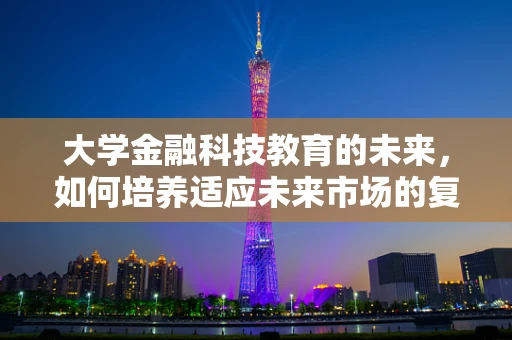 大学金融科技教育的未来，如何培养适应未来市场的复合型人才？