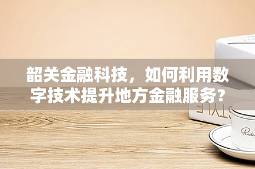 韶关金融科技，如何利用数字技术提升地方金融服务？
