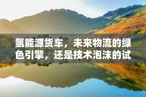 氢能源货车，未来物流的绿色引擎，还是技术泡沫的试验田？
