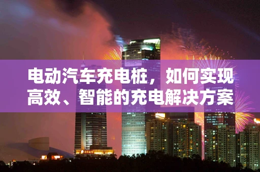 电动汽车充电桩，如何实现高效、智能的充电解决方案？