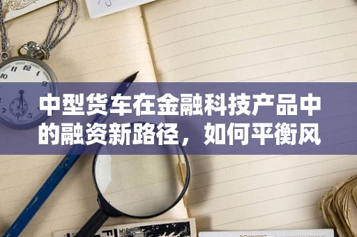中型货车在金融科技产品中的融资新路径，如何平衡风险与收益？