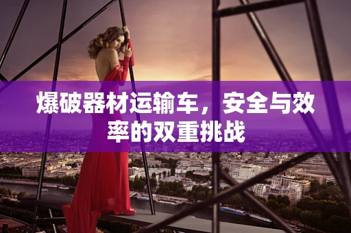 爆破器材运输车，安全与效率的双重挑战