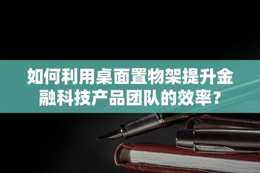如何利用桌面置物架提升金融科技产品团队的效率？