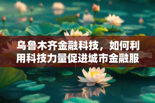 乌鲁木齐金融科技，如何利用科技力量促进城市金融服务的普惠与安全？
